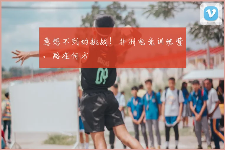 意想不到的挑战!非洲电竞训练营,路在何方