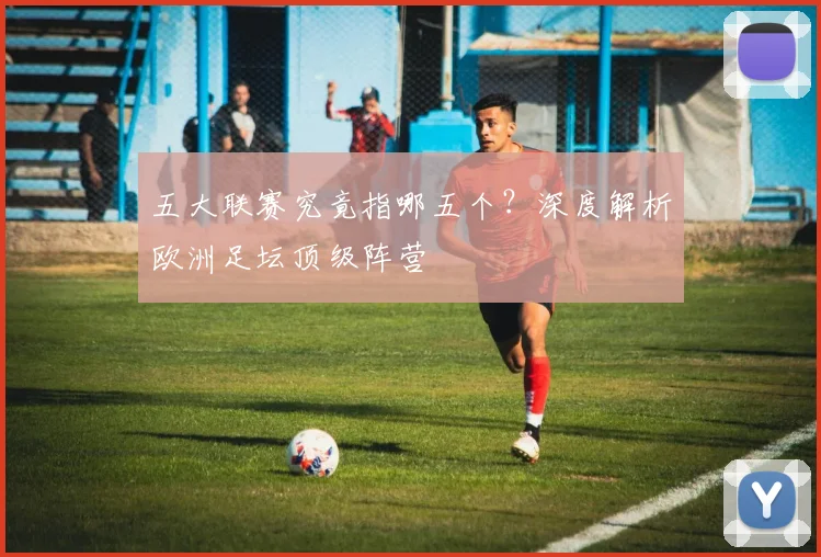 五大联赛究竟指哪五个?深度解析欧洲足坛顶级阵营